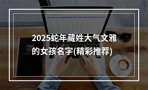 2025蛇年藏姓大气文雅的女孩名字(精彩推荐)