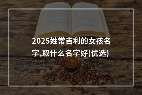 2025姓常吉利的女孩名字,取什么名字好(优选)