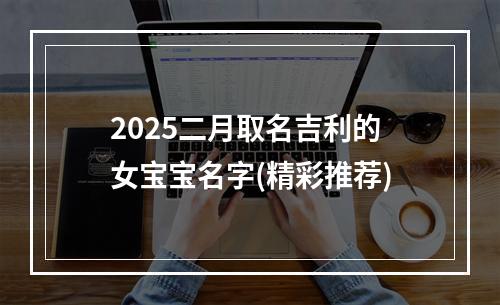 2025二月取名吉利的女宝宝名字(精彩推荐)