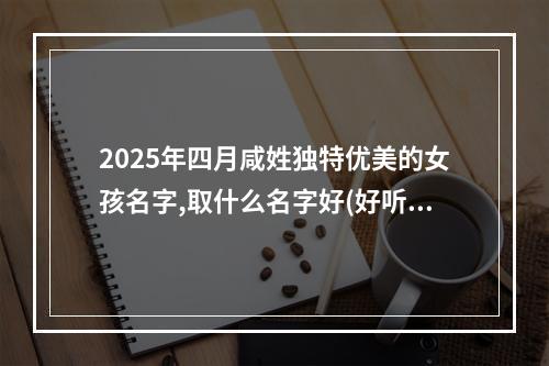 2025年四月咸姓独特优美的女孩名字,取什么名字好(好听实用)
