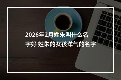 2026年2月姓朱叫什么名字好 姓朱的女孩洋气的名字