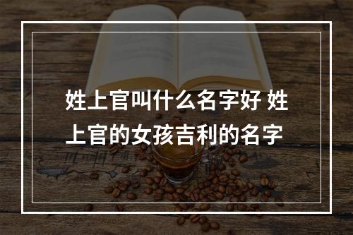 姓上官叫什么名字好 姓上官的女孩吉利的名字