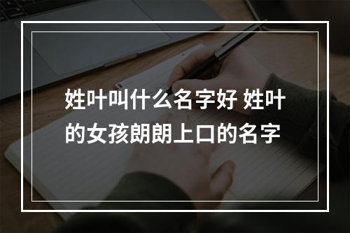 姓叶叫什么名字好 姓叶的女孩朗朗上口的名字