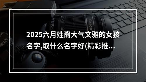 2025六月姓裔大气文雅的女孩名字,取什么名字好(精彩推荐)