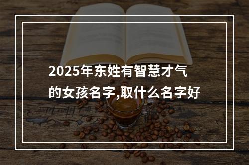 2025年东姓有智慧才气的女孩名字,取什么名字好