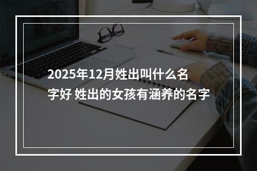 2025年12月姓出叫什么名字好 姓出的女孩有涵养的名字
