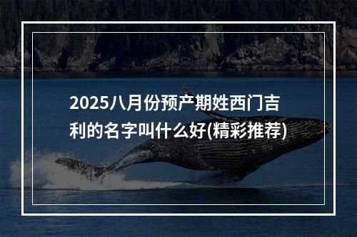 2025八月份预产期姓西门吉利的名字叫什么好(精彩推荐)