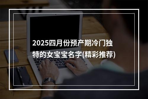 2025四月份预产期冷门独特的女宝宝名字(精彩推荐)