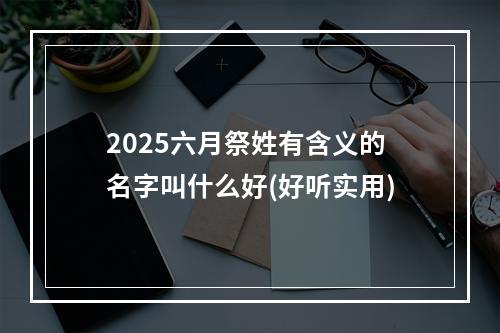 2025六月祭姓有含义的名字叫什么好(好听实用)