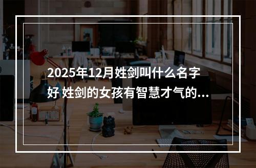 2025年12月姓剑叫什么名字好 姓剑的女孩有智慧才气的名字