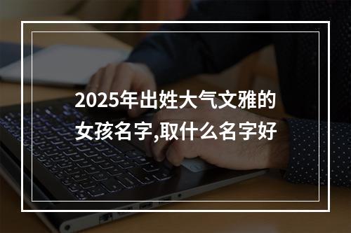 2025年出姓大气文雅的女孩名字,取什么名字好