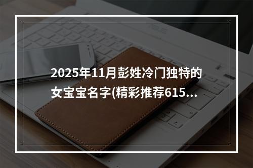 2025年11月彭姓冷门独特的女宝宝名字(精彩推荐615个)