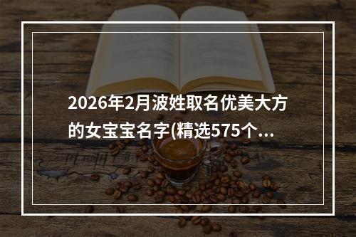 2026年2月波姓取名优美大方的女宝宝名字(精选575个)