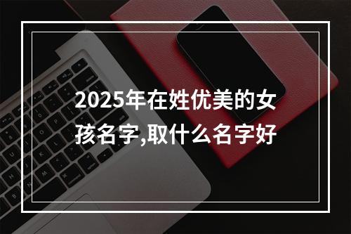 2025年在姓优美的女孩名字,取什么名字好