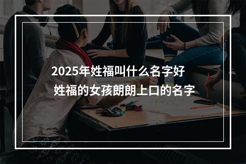 2025年姓福叫什么名字好 姓福的女孩朗朗上口的名字