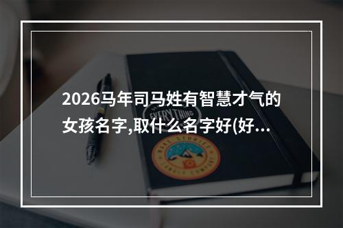2026马年司马姓有智慧才气的女孩名字,取什么名字好(好听实用)