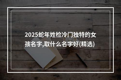 2025蛇年姓检冷门独特的女孩名字,取什么名字好(精选)