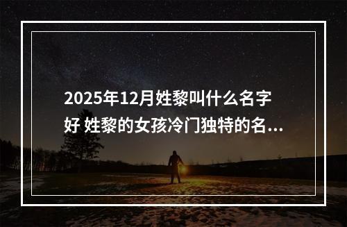 2025年12月姓黎叫什么名字好 姓黎的女孩冷门独特的名字