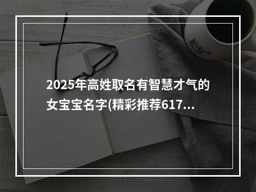 2025年高姓取名有智慧才气的女宝宝名字(精彩推荐617个)