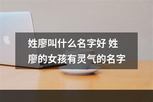 姓廖叫什么名字好 姓廖的女孩有灵气的名字