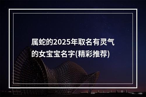 属蛇的2025年取名有灵气的女宝宝名字(精彩推荐)