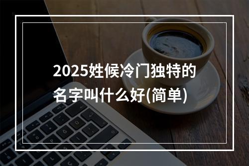 2025姓候冷门独特的名字叫什么好(简单)