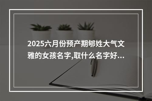 2025六月份预产期郇姓大气文雅的女孩名字,取什么名字好(好听实用)