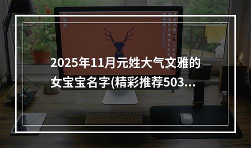 2025年11月元姓大气文雅的女宝宝名字(精彩推荐503个)