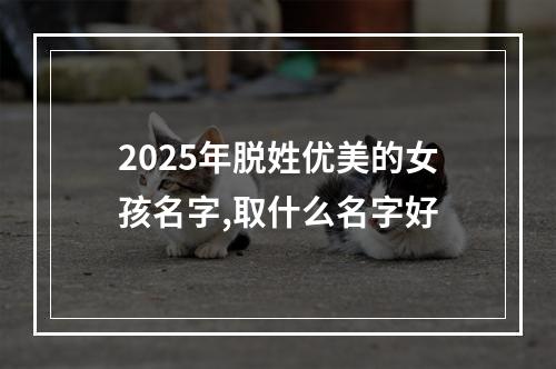 2025年脱姓优美的女孩名字,取什么名字好