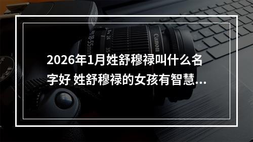 2026年1月姓舒穆禄叫什么名字好 姓舒穆禄的女孩有智慧才气的名字