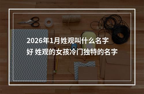 2026年1月姓观叫什么名字好 姓观的女孩冷门独特的名字