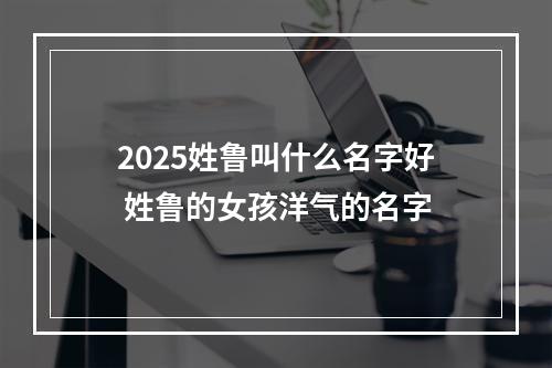 2025姓鲁叫什么名字好 姓鲁的女孩洋气的名字