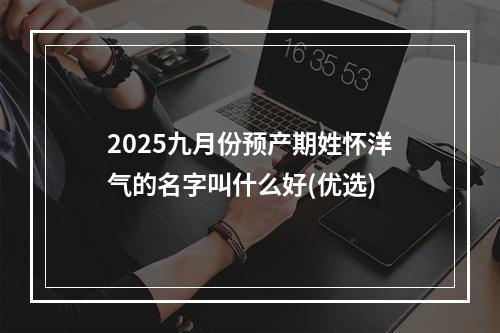 2025九月份预产期姓怀洋气的名字叫什么好(优选)