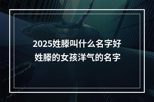 2025姓滕叫什么名字好 姓滕的女孩洋气的名字