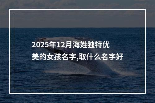 2025年12月海姓独特优美的女孩名字,取什么名字好