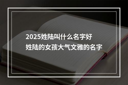 2025姓陆叫什么名字好 姓陆的女孩大气文雅的名字