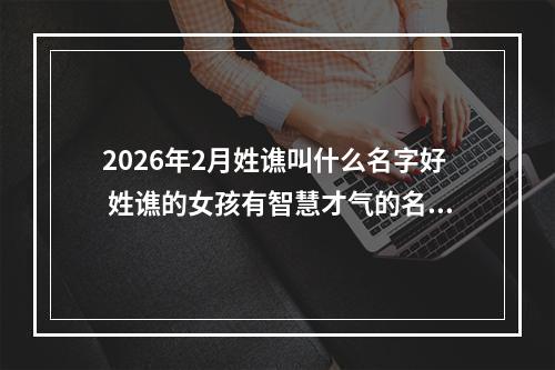 2026年2月姓谯叫什么名字好 姓谯的女孩有智慧才气的名字