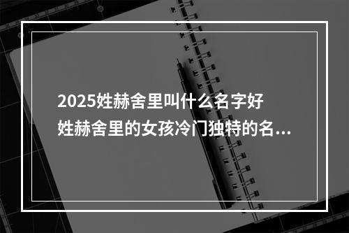 2025姓赫舍里叫什么名字好 姓赫舍里的女孩冷门独特的名字