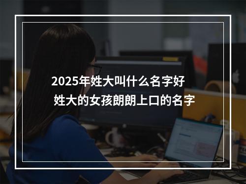 2025年姓大叫什么名字好 姓大的女孩朗朗上口的名字