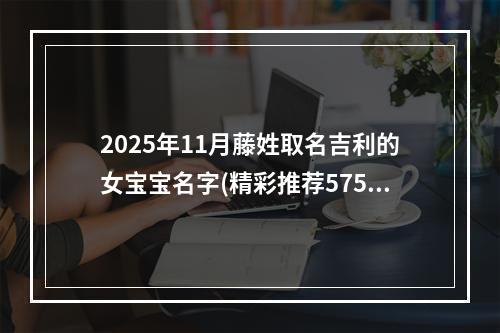 2025年11月藤姓取名吉利的女宝宝名字(精彩推荐575个)