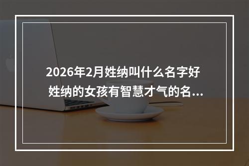 2026年2月姓纳叫什么名字好 姓纳的女孩有智慧才气的名字