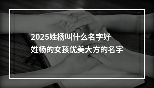 2025姓杨叫什么名字好 姓杨的女孩优美大方的名字