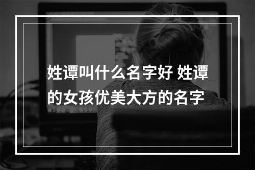 姓谭叫什么名字好 姓谭的女孩优美大方的名字