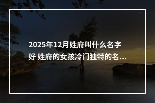 2025年12月姓府叫什么名字好 姓府的女孩冷门独特的名字