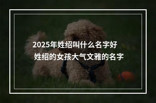 2025年姓绍叫什么名字好 姓绍的女孩大气文雅的名字