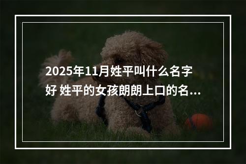 2025年11月姓平叫什么名字好 姓平的女孩朗朗上口的名字