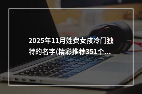 2025年11月姓费女孩冷门独特的名字(精彩推荐351个)