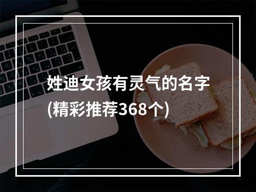 姓迪女孩有灵气的名字(精彩推荐368个)
