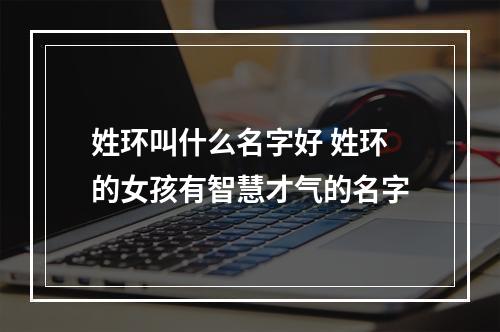 姓环叫什么名字好 姓环的女孩有智慧才气的名字