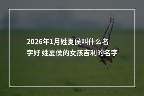 2026年1月姓夏侯叫什么名字好 姓夏侯的女孩吉利的名字